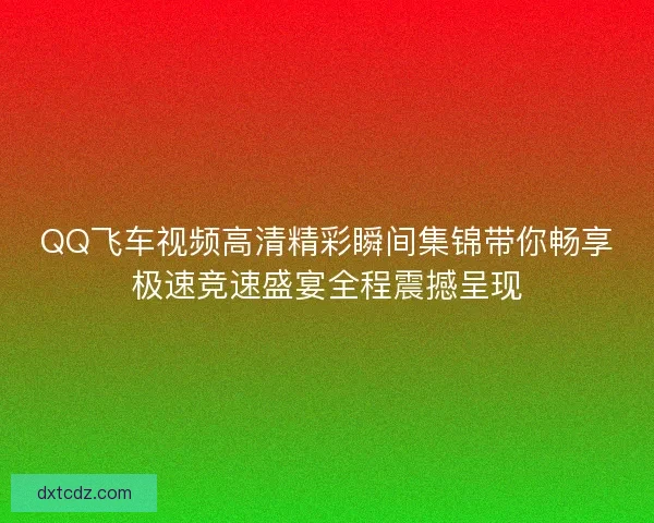 QQ飞车视频高清精彩瞬间集锦带你畅享极速竞速盛宴全程震撼呈现