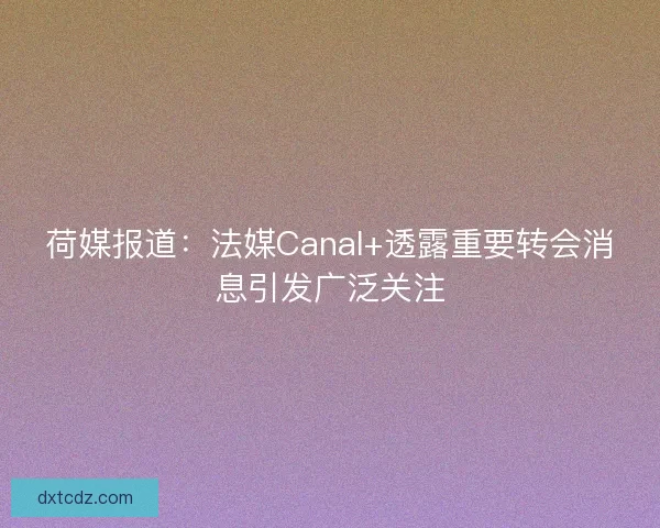 荷媒报道：法媒Canal+透露重要转会消息引发广泛关注