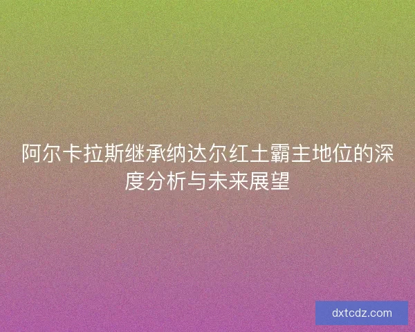 阿尔卡拉斯继承纳达尔红土霸主地位的深度分析与未来展望