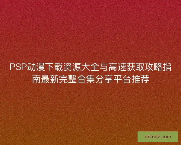 PSP动漫下载资源大全与高速获取攻略指南最新完整合集分享平台推荐